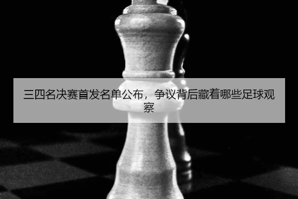 三四名决赛首发名单公布，争议背后藏着哪些足球观察